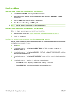 Page 126Staple print jobs
Select the stapler in the printer driver for printed jobs (Windows)1.Select Print  from the File menu of your software program.
2. Select the HP Color LaserJet CP6015 Series printer, and then click  Properties or Printing
Preferences .
3. From the  Staple drop-down list, select a staple option.
4. Click  OK to save the settings and  OK to print.
NOTE: You can create a Shortcut wi th the appropriate settings.
Select the stapler in the printer driver for printed jobs (Macintosh)
Select...