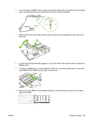 Page 1736.If you are adding a DIMM to slot 2, locate the hard  disk release tab on the bottom of the formatter
board, and then pinch the tab to release the end of the hard disk assembly.
7. Rotate the end of the hard disk assembly upward  until you can disengage the hinge tabs at the
other end.
8. Leaving the hard disk assembly plugged in, lay it to the side to allow space to add or replace the
DIMM in slot 2.
9. To replace a DIMM that is currently installed in  either slot, spread the latches apart on each...