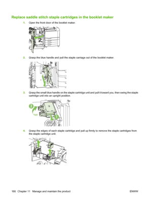 Page 180Replace saddle stitch staple cartridges in the booklet maker
1.Open the front door of the booklet maker.
2.Grasp the blue handle and pull the staple carriage out of the booklet maker.
3.Grasp the small blue handle on the staple cartridge  unit and pull it toward you, then swing the staple
cartridge unit into an upright position.
2
1
4. Grasp the edges of each staple cartridge and pull  up firmly to remove the staple cartridges from
the staple cartridge unit.
166 Chapter 11   Manage and maintain the...