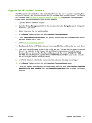 Page 187Upgrade the HP Jetdirect firmware
The HP Jetdirect network interface  in the product has firmware that can be upgraded separately from
the product firmware. This procedure requires that y ou install HP Web Jetadmin Version 7.0 or later on
your computer. See 
Use HP Web Jetadmin software on page 145 . Complete the following steps to
update the HP Jetdirect firmware by using HP Web Jetadmin.
1. Open the HP Web Jetadmin program.
2. Open the  Device Management  folder in the drop-down list in the  Navigation...