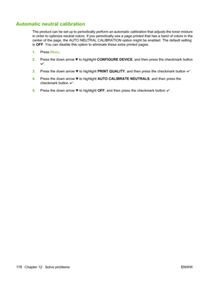 Page 192Automatic neutral calibration
The product can be set up to periodically perform an automatic calibration that adjusts the toner mixture
in order to optimize neutral colors. If you periodically  see a page printed that has a band of colors in the
center of the page, the AUTO NEUTRAL CALIBRAT ION option might be enabled. The default setting
is  OFF . You can disable this option to eliminate these extra printed pages.
1. Press  Menu.
2. Press the down arrow 
 to highlight  CONFIGURE DEVICE , and then press...