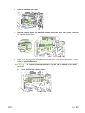 Page 2194.Close the transfer-access panel.
5.Open the fuser jam access door above the fuser and remove any paper that is visible. Then close
the fuser jam access door.
2
1
6.Paper could also be jammed inside the fuser where it would not be visible. Remove the fuser to
check for jammed paper inside.
CAUTION: The fuser can be hot while the product is in use. Wait for the fuser to cool before
handling it.
a. Pull the two blue fuser handles forward.
ENWW Jams 205
 