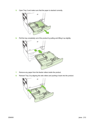 Page 2275.Open Tray 2 and make sure that the paper is stacked correctly.
6.Pull the tray completely out  of the product by pulling and lifting it up slightly.
7.Remove any paper from the feeder rollers inside the product.
8. Reinsert Tray 2 by aligning the side rollers and pushing it back into the product.
ENWW Jams 213
 