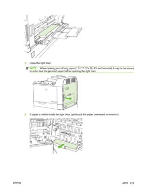 Page 2291.Open the right door.
NOTE: When clearing jams of long paper (11 x 17, 12 x 18, A3, and banners), it may be necessary
to cut or tear the jammed paper before opening the right door.
2. If paper is visible inside the right door, ge ntly pull the paper downward to remove it.
ENWW Jams 215
 