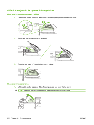 Page 236AREA 8: Clear jams in the optional finishing devices
Clear jams in the output-accessory bridge
1.Lift the latch on the top cover of the output-accessory bridge and open the top cover.
2.Gently pull the jammed paper to remove it.
3.Close the top cover of the output-accessory bridge.
Clear jams in the sorter area
1.Lift the latch on the top cover of the finishing device, and open the top cover.
NOTE: Opening the top cover releases pressure on the output-bin rollers.
222 Chapter 12   Solve problems ENWW
 