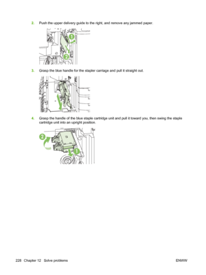 Page 2422.Push the upper delivery guide to the right, and remove any jammed paper.
1
2
3.Grasp the blue handle for the staple r carriage and pull it straight out.
4.Grasp the handle of the blue staple cartridge unit and pull it toward you, then swing the staple
cartridge unit into an upright position.
2
1
228 Chapter 12   Solve problems ENWW
 