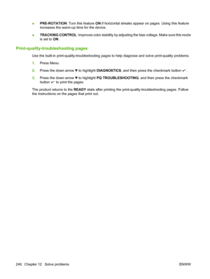 Page 260●PRE-ROTATION
: Turn this feature  ON if horizontal streaks appear on pages. Using this feature
increases the warm-up time for the device.
● TRACKING CONTROL: Improves color stability by adjusting the bias voltage. Make sure this mode
is set to 
ON.
Print-quality-troubleshooting pages
Use the built-in print-quality-troubl eshooting pages to help diagnose and solve print-quality problems.
1. Press Menu.
2. Press the down arrow 
 to highlight DIAGNOSTICS, and then press the checkmark button .
3. Press the...