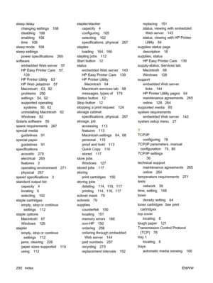 Page 304sleep delaychanging settings 108
disabling 108
enabling 108
time 108
sleep mode 108
sleep settings power specifications 269
software
embedded Web server 57
HP Easy Printer Care 57,139
HP Printer Utility 63
HP Web Jetadmin 57
Macintosh 63,  82
problems 250
settings 54,  62
supported operating
systems 50,  62
uninstalling Macintosh 62
Windows 82
Solaris software 59
space requirements 267
special media guidelines 91
special paper guidelines 91
specifications acoustic 270
electrical 269
features 3
operating...