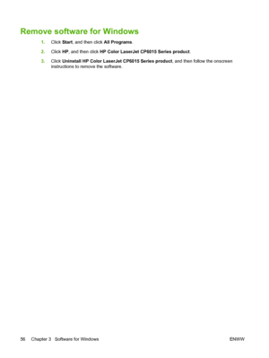 Page 70Remove software for Windows
1.Click  Start, and then click  All Programs.
2. Click  HP, and then click  HP Color LaserJet CP6015 Series product .
3. Click  Uninstall HP Color LaserJet CP6015 Series product , and then follow the onscreen
instructions to remove the software.
56 Chapter 3   Software for Windows ENWW
 