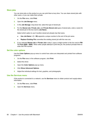 Page 82Store jobs
You can store jobs on the product so you can print them at any time. You can share stored jobs with
other users, or you ca n make them private.
1. On the  File menu, click  Print.
2. Open the  Job Storage  menu.
3. In the  Job Storage:  drop-down list, select  the type of stored job.
4. For the  Stored Job , Private Job , and Private Stored Job  types of stored jobs, enter a name for
the stored job in the box next to  Job Name:.
Select which option to use if another stored job already has that...