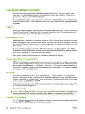 Page 92Configure network settings
You might need to configure certain network parameters on the product. You can configure these
parameters from the installation  software, the product control panel, the embedded Web server, or
management software, such as HP Web Jetadmin.
For more information about supported networ ks and network configuration tools, see the HP Jetdirect
Print Server Administrator’s Guide . The guide comes with printers in  which an HP Jetdirect print server
is installed.
TCP/IP
Similar to a...