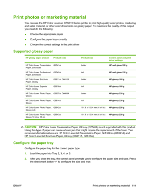 Page 133Print photos or marketing material
You can use the HP Color LaserJet CP6015 Series printer to print high-quality color photos, marketing
and sales material, or other color documents on glossy paper. To maximize the quality of this output
you must do the following:
●Choose the appropriate paper
●Configure the paper tray correctly
●Choose the correct settings in the print driver
Supported glossy paper
HP glossy paper productProduct codeProduct sizeControl panel and print
driver settings
HP Color Laser...