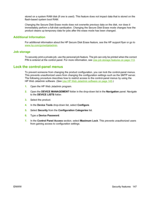 Page 161stored on a system RAM disk (if one is used). This feature does not impact data that is stored on the
flash-based system boot RAM.
Changing the Secure Disk Erase mode does not overwrite previous data on the disk, nor does it
immediately perform a full-disk sanitization. Changing the Secure Disk Erase mode changes how the
product cleans up temporary data for jobs after the erase mode has been changed.
Additional Information
For additional information about the HP Secure Disk Erase feature, see the HP...