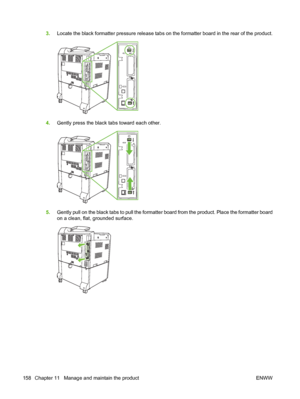 Page 1723.Locate the black formatter pressure release tabs on the formatter board in the rear of the product.
4.Gently press the black tabs toward each other.
5.Gently pull on the black tabs to pull the formatter board from the product. Place the formatter board
on a clean, flat, grounded surface.
158 Chapter 11   Manage and maintain the product ENWW
 