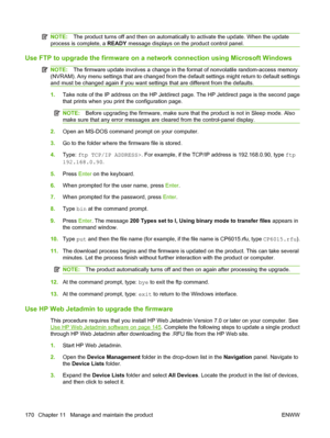 Page 184NOTE:The product turns off and then on automatically to activate the update. When the update
process is complete, a READY message displays on the product control panel.
Use FTP to upgrade the firmware on a network connection using Microsoft Windows
NOTE:The firmware update involves a change in the format of nonvolatile random-access memory
(NVRAM). Any menu settings that are changed from the default settings might return to default settings
and must be changed again if you want settings that are...