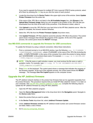 Page 185If you need to upgrade the firmware for multiple HP Color LaserJet CP6015 series products, select
all of them by pressing the Ctrl key as you click the name of each product.
4.Locate the drop-down box for Device Tools in the upper-right corner of the window. Select Update
Printer Firmware from the action list.
5.If the name of the .RFU file is not listed in the All Available Images box, click Browse in the
Upload New Firmware Image dialog box and navigate to the location of the .RFU file that you...