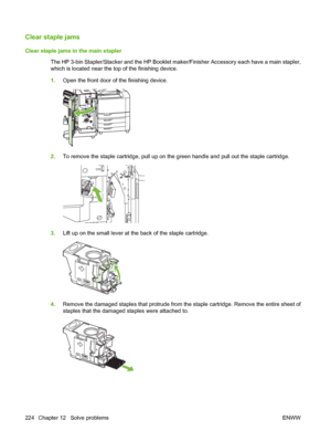 Page 238Clear staple jams
Clear staple jams in the main stapler
The HP 3-bin Stapler/Stacker and the HP Booklet maker/Finisher Accessory each have a main stapler,
which is located near the top of the finishing device.
1.Open the front door of the finishing device.
2.To remove the staple cartridge, pull up on the green handle and pull out the staple cartridge.
3.Lift up on the small lever at the back of the staple cartridge.
4.Remove the damaged staples that protrude from the staple cartridge. Remove the entire...