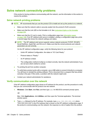 Page 260Solve network connectivity problems
If the product is having problems communicating with the network, use the information in this section to
resolve the problem.
Solve network printing problems
NOTE:HP recommends that you use the product CD to install and set up the product on a network.
●Make sure that the network cable is securely seated into the products RJ45 connector.
●Make sure that the Link LED on the formatter is lit. See 
Understand lights on the formatter
on page 234.
●Make sure that the I/O...