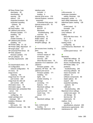 Page 299HP Easy Printer Care
description 55
downloading 55
opening 139
options 139
supported browsers 55
supported operating
systems 55
using 139
HP fraud hotline 150
HP Jetdirect print server
firmware updates 171
installing 161
lights 234
models including 2
HP Jetdirect print servers
installing 161
HP Printer Utility 61,  62
HP Printer Utility, Macintosh 61
HP tough paper 121
HP Universal Print Driver 50
HP Web Jetadmin
firmware updates 170
HP-UX software 57
humidity requirements 269
I
I/O (input/output) menu...