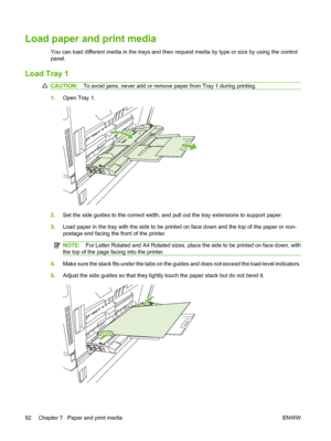 Page 106Load paper and print media
You can load different media in the trays and then request media by type or size by using the control
panel.
Load Tray 1
CAUTION:To avoid jams, never add or remove paper from Tray 1 during printing.
1.Open Tray 1.
2.Set the side guides to the correct width, and pull out the tray extensions to support paper.
3.Load paper in the tray with the side to be printed on face down and the top of the paper or non-
postage end facing the front of the printer.
NOTE:For Letter Rotated and...