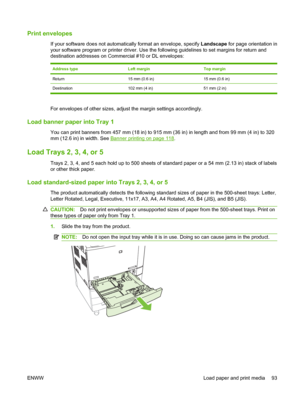 Page 107Print envelopes
If your software does not automatically format an envelope, specify Landscape for page orientation in
your software program or printer driver. Use the following guidelines to set margins for return and
destination addresses on Commercial #10 or DL envelopes:
Address typeLeft marginTop margin
Return15 mm (0.6 in)15 mm (0.6 in)
Destination 102 mm (4 in) 51 mm (2 in)
For envelopes of other sizes, adjust the margin settings accordingly.
Load banner paper into Tray 1
You can print banners from...