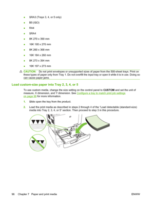 Page 110●SRA3 (Trays 3, 4, or 5 only)
●B5 (ISO)
●RA4
●SRA4
●8K 270 x 390 mm
●16K 195 x 270 mm
●8K 260 x 368 mm
●16K 184 x 260 mm
●8K 273 x 394 mm
●16K 197 x 273 mm
CAUTION:Do not print envelopes or unsupported sizes of paper from the 500-sheet trays. Print on
these types of paper only from Tray 1. Do not overfill the input tray or open it while it is in use. Doing so
can cause paper jams.
Load custom-size paper into Tray 2, 3, 4, or 5
To use custom media, change the size setting on the control panel to CUSTOM...