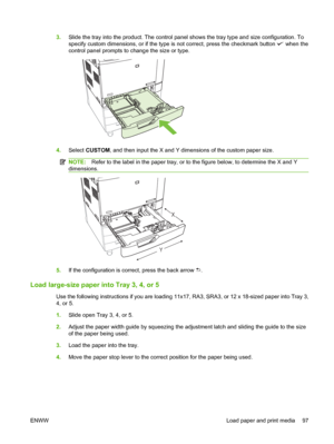 Page 1113.Slide the tray into the product. The control panel shows the tray type and size configuration. To
specify custom dimensions, or if the type is not correct, press the checkmark button 
 when the
control panel prompts to change the size or type.
4.Select CUSTOM, and then input the X and Y dimensions of the custom paper size.
NOTE:Refer to the label in the paper tray, or to the figure below, to determine the X and Y
dimensions.
YX
5.If the configuration is correct, press the back arrow .
Load large-size...