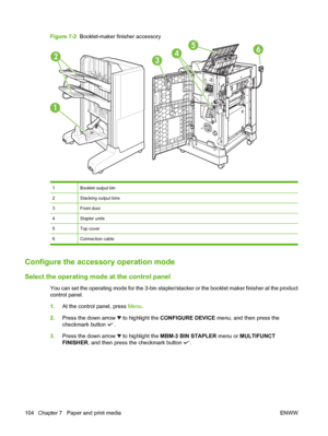 Page 118Figure 7-2  Booklet-maker finisher accessory
5642
1
3
1Booklet output bin
2Stacking output bins
3Front door
4Stapler units
5Top cover
6Connection cable
Configure the accessory operation mode
Select the operating mode at the control panel
You can set the operating mode for the 3-bin stapler/stacker or the booklet maker finisher at the product
control panel.
1.At the control panel, press Menu.
2.Press the down arrow 
 to highlight the CONFIGURE DEVICE menu, and then press the
checkmark button 
.
3.Press...