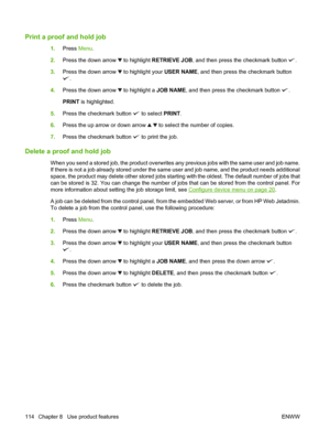 Page 128Print a proof and hold job
1.Press Menu.
2.Press the down arrow 
 to highlight RETRIEVE JOB, and then press the checkmark button .
3.Press the down arrow 
 to highlight your USER NAME, and then press the checkmark button
.
4.Press the down arrow 
 to highlight a JOB NAME, and then press the checkmark button .
PRINT is highlighted.
5.Press the checkmark button 
 to select PRINT.
6.Press the up arrow or down arrow 
  to select the number of copies.
7.Press the checkmark button 
 to print the job.
Delete a...