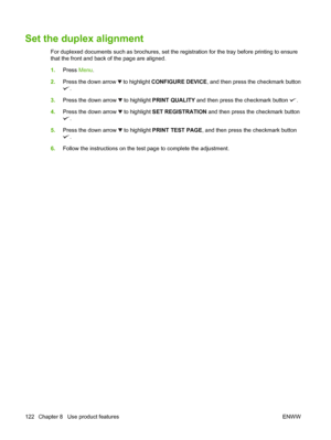 Page 136Set the duplex alignment
For duplexed documents such as brochures, set the registration for the tray before printing to ensure
that the front and back of the page are aligned.
1.Press Menu.
2.Press the down arrow 
 to highlight CONFIGURE DEVICE, and then press the checkmark button
.
3.Press the down arrow 
 to highlight PRINT QUALITY and then press the checkmark button .
4.Press the down arrow 
 to highlight SET REGISTRATION and then press the checkmark button
.
5.Press the down arrow 
 to highlight...