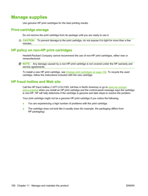 Page 164Manage supplies
Use genuine HP print cartridges for the best printing results.
Print-cartridge storage
Do not remove the print cartridge from its package until you are ready to use it.
CAUTION:To prevent damage to the print cartridge, do not expose it to light for more than a few
minutes.
HP policy on non-HP print cartridges
Hewlett-Packard Company cannot recommend the use of non-HP print cartridges, either new or
remanufactured.
NOTE:Any damage caused by a non-HP print cartridge is not covered under the...