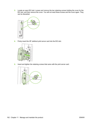 Page 1763.Locate an open EIO slot. Loosen and remove the two retaining screws holding the cover for the
EIO slot, and then remove the cover. You will not need these screws and the cover again. They
can be discarded.
4.Firmly insert the HP Jetdirect print server card into the EIO slot.
5.Insert and tighten the retaining screws that came with the print server card.
162 Chapter 11   Manage and maintain the product ENWW
 