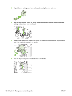 Page 1805.Unpack the new cartridges and remove the plastic packing lock from each one.
6.Hold the new cartridges so that the arrows on the cartridges align with the arrows on the staple
cartridge unit and insert them into the unit.
7.Pull the handle of the staple cartridge unit toward you and rotate it downward to its original position.
Lock it into position by pushing in the handle.
1
2
8.Push the staple carriage back into the booklet maker finisher.
166 Chapter 11   Manage and maintain the product ENWW
 