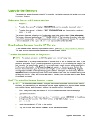 Page 183Upgrade the firmware
The product has remote firmware update (RFU) capability. Use the information in this section to upgrade
the product firmware.
Determine the current firmware version
1.Press Menu.
2.Press the down arrow 
 to highlight INFORMATION, and then press the checkmark button 
3.Press the down arrow  to highlight PRINT CONFIGURATION, and then press the checkmark
button 
 to print.
The firmware datecode is listed on the Configuration page in the section called Printer Information.
The firmware...