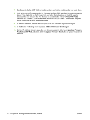 Page 1867.Scroll down to the list of HP Jetdirect model numbers and find the model number you wrote down.
8.Look at the current firmware version for the model, and see if it is later than the version you wrote
down. If it is, right-click on the firmware link, and follow the instructions on the Web page to
download the new firmware file. The file must be saved into the :\PROGRAM FILES
\HP WEB JETADMIN\DOC\PLUGINS\HPWJA\FIRMWARE\JETDIRECT folder on the computer
that is running the HP Web Jetadmin software.
9.In HP...