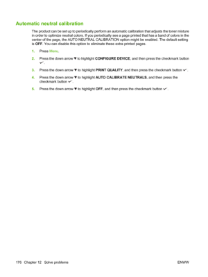 Page 190Automatic neutral calibration
The product can be set up to periodically perform an automatic calibration that adjusts the toner mixture
in order to optimize neutral colors. If you periodically see a page printed that has a band of colors in the
center of the page, the AUTO NEUTRAL CALIBRATION option might be enabled. The default setting
is OFF. You can disable this option to eliminate these extra printed pages.
1.Press Menu.
2.Press the down arrow 
 to highlight CONFIGURE DEVICE, and then press the...