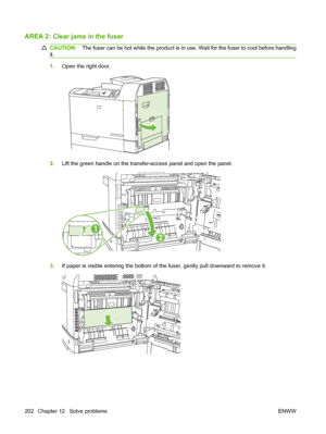 Page 216AREA 2: Clear jams in the fuser
CAUTION:The fuser can be hot while the product is in use. Wait for the fuser to cool before handling
it.
1.Open the right door.
2.Lift the green handle on the transfer-access panel and open the panel.
1
2
3.If paper is visible entering the bottom of the fuser, gently pull downward to remove it.
202 Chapter 12   Solve problems ENWW
 