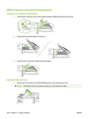 Page 234AREA 8: Clear jams in the optional finishing devices
Clear jams in the output-accessory bridge
1.Lift the latch on the top cover of the output-accessory bridge and open the top cover.
2.Gently pull the jammed paper to remove it.
3.Close the top cover of the output-accessory bridge.
Clear jams in the sorter area
1.Lift the latch on the top cover of the finishing device, and open the top cover.
NOTE:Opening the top cover releases pressure on the output-bin rollers.
220 Chapter 12   Solve problems ENWW
 