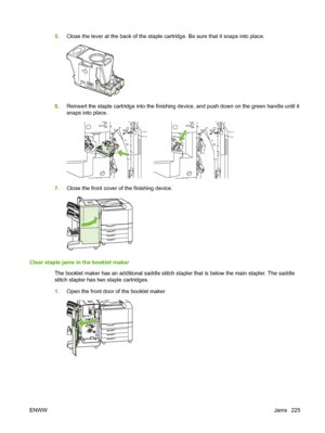 Page 2395.Close the lever at the back of the staple cartridge. Be sure that it snaps into place.
6.Reinsert the staple cartridge into the finishing device, and push down on the green handle until it
snaps into place.
7.Close the front cover of the finishing device.
Clear staple jams in the booklet maker
The booklet maker has an additional saddle stitch stapler that is below the main stapler. The saddle
stitch stapler has two staple cartridges.
1.Open the front door of the booklet maker.
ENWWJams 225
 