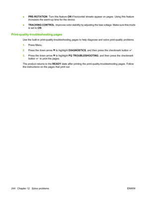 Page 258●PRE-ROTATION: Turn this feature ON if horizontal streaks appear on pages. Using this feature
increases the warm-up time for the device.
●TRACKING CONTROL: Improves color stability by adjusting the bias voltage. Make sure this mode
is set to ON.
Print-quality-troubleshooting pages
Use the built-in print-quality-troubleshooting pages to help diagnose and solve print-quality problems.
1.Press Menu.
2.Press the down arrow 
 to highlight DIAGNOSTICS, and then press the checkmark button .
3.Press the down...