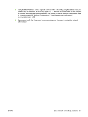 Page 2613.Verify that the IP address is not a duplicate address on the network by using the address resolution
protocol (arp -a) command. At the prompt, type arp -a. Find the IP address in the list and compare
its physical address to the hardware address that is listed on the HP Jetdirect configuration page
in the section called HP Jetdirect Configuration. If the addresses match, all network
communications are valid.
4.If you cannot verify that the product is communicating over the network, contact the network...