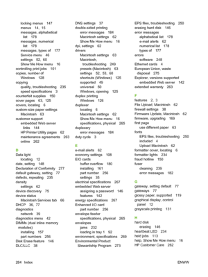 Page 298locking menus 147
menus 14,  15
messages, alphabetical
list 178
messages, numerical
list 178
messages, types of 177
Service menu 46
settings 52,  60
Show Me How menu 16
controlling print jobs 101
copies, number of
Windows 128
copying
quality, troubleshooting 235
speed specifications 3
counterfeit supplies 150
cover pages 63,  125
covers, locating 6
custom-size paper settings
Macintosh 63
customer support
embedded Web server
links 144
HP Printer Utility pages 62
maintenance agreements 263
online 262
D...