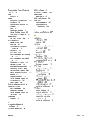 Page 303Transmission Control Protocol
(TCP) 76
tray 1
locating 6
trays
automatic media sensing 100
configure 99
double-sided printing 65
included 2
load 92
Macintosh settings 62
Show Me How menu 16
specifications, physical 265
trays, status
HP Easy Printer Care 139
troubleshooting
blank pages 245
checklist 174
control panel messages,
numerical 178
duplexing 233
EPS files 250
error messages, alphabetical
list 178
error messages, numerical
list 178
Macintosh problems 249
network printing 246
overhead...