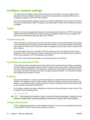 Page 90Configure network settings
You might need to configure certain network parameters on the product. You can configure these
parameters from the installation software, the product control panel, the embedded Web server, or
management software, such as HP Web Jetadmin.
For more information about supported networks and network configuration tools, see the HP Jetdirect
Print Server Administrator’s Guide. The guide comes with printers in which an HP Jetdirect print server
is installed.
TCP/IP
Similar to a...