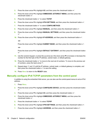 Page 923.Press the down arrow  to highlight I/O, and then press the checkmark button .
4.Press the down arrow 
 to highlight EMBEDDED JETDIRECT MENU, and then press the
checkmark button 
.
5.Press the checkmark button 
 to select TCP/IP.
6.Press the down arrow 
 to highlight IPV4 SETTINGS, and then press the checkmark button .
7.Press the checkmark button 
 to select CONFIG METHOD.
8.Press the down arrow 
 to highlight MANUAL, and then press the checkmark button .
9.Press the down arrow 
 to highlight MANUAL...