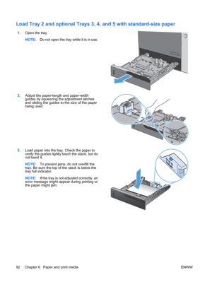 Page 106Load Tray 2 and optional Trays 3, 4, and 5 with standard-size paper 
1.Open the tray.
NOTE: Do not open the tray while it is in use.  
2.
Adjust the paper-length and paper-width
guides by squeezing the adjustment latches
and sliding the guides to the size of the paper
being used.  
3.
Load paper into the tray. Check the paper to
verify the guides lightly touch the stack, but do
not bend it.
NOTE: To prevent jams, do not overfill the
tray. Be sure the top of the stack is below the
tray full indicator....