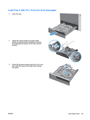 Page 109Load Tray 2 with 10 x 15 cm (4 x 6 in) size paper 
1.Open the tray.  
2.Adjust the paper-length and paper-width
guides by squeezing the adjustment latches
and adjusting the guides to the fully opened
position.  
3.
Fit the HP postcard media insert into Tray 2 and
then slide the insert to the right until it snaps
into place.  
ENWW
Load paper trays 95
 