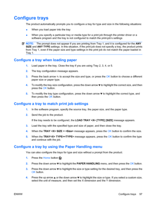 Page 111Configure trays
The product automatically prompts you to configure a tray for type and size in the following situations:
●When you load paper into the tray
● When you specify a particular tray or media type for a print job through the printer driver or a
software program and the tray is not configured to match the print-job’s settings
NOTE:
The prompt does not appear if you are printing from Tray 1, and it is configured for the  ANY
SIZE  and ANY TYPE  settings. In this situation, if the print job does...