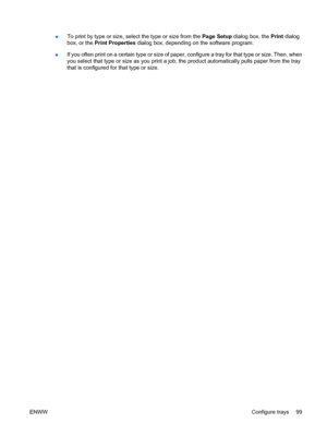 Page 113●To print by type or size, sele
ct the type or size from the Page Setup dialog box, the Print dialog
box, or the  Print Properties  dialog box, depending on the software program.
● If you often print on a certain type or size of paper, configure a tray for that type or size. Then, when
you select that type or size as you print a job, the product automatically pulls paper from the tray
that is configured for that type or size.
ENWW Configure trays 99
 