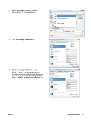 Page 1212.Select the product, and then click the
Properties  or Preferences  button.  
3.
Click the Printing Shortcuts  tab. 
4.Select an existing shortcut as a base.
NOTE: Always select a shortcut before
adjusting any of the settings on the right side of
the screen. If you adjust the settings and then
select a shortcut, all your adjustments are lost.  
ENWW
Print with Windows 107
 